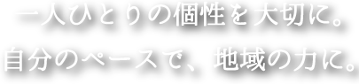 一人ひとりの個性を大切に。自分のペースで、地域の力に。